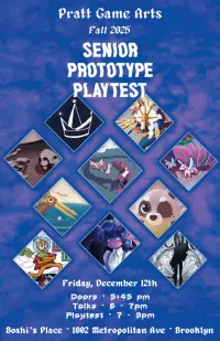 poster for the show. the text reads: Pratt Games Arts. Fall 2025. Senior Prototype Playtest. Friday, December 12th. Doors at 5:45pm. Talks from 6 to 7 pm. Playtest from 7 to 9pm. At Boshi's Place, located at 1002 Metropolitan Avenue, in Brooklyn