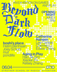 an exhibition on games
and play
Beyond Dark Flow

Opening Night 
June 4 
7PM

boshi's place
Hatim Benhsain
Joey Schutz
mut
pondlife

Catherine Hansen
Lee Carlisle
Chenren Li
Edwin Zheng

Aging in Play
Hao Jie Sim
Xiaolan Fu
Kelsey Zhang

06.04 - 07.10
strother school of radical attention